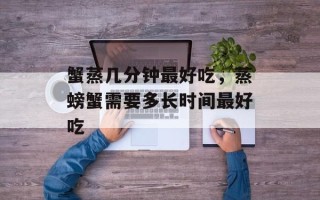蟹蒸几分钟最好吃，蒸螃蟹需要多长时间最好吃