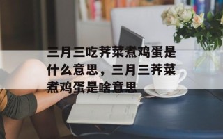 三月三吃荠菜煮鸡蛋是什么意思，三月三荠菜煮鸡蛋是啥意思