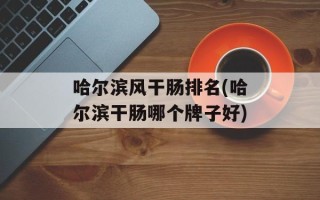 哈尔滨风干肠排名(哈尔滨干肠哪个牌子好)