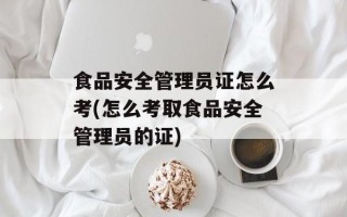食品安全管理员证怎么考(怎么考取食品安全管理员的证)