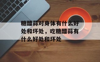 糖醋蒜对身体有什么好处和坏处，吃糖醋蒜有什么好处和坏处