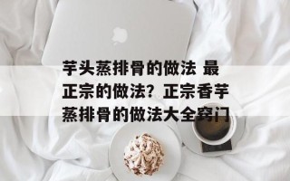 芋头蒸排骨的做法 最正宗的做法？正宗香芋蒸排骨的做法大全窍门