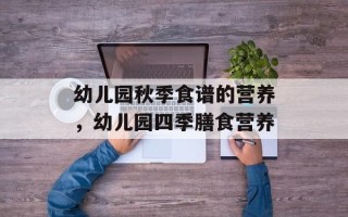 幼儿园秋季食谱的营养，幼儿园四季膳食营养