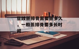 豆豉蒸排骨需要蒸多久，一般蒸排骨要多长时间