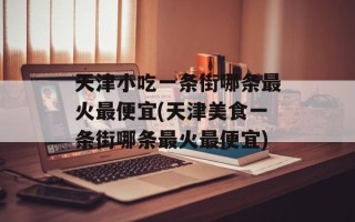 天津小吃一条街哪条最火最便宜(天津美食一条街哪条最火最便宜)