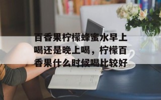 百香果柠檬蜂蜜水早上喝还是晚上喝，柠檬百香果什么时候喝比较好