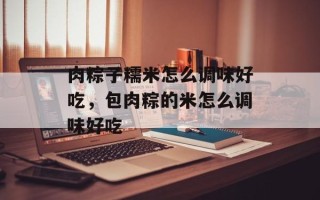 肉粽子糯米怎么调味好吃，包肉粽的米怎么调味好吃