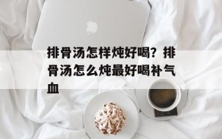 排骨汤怎样炖好喝？排骨汤怎么炖最好喝补气血