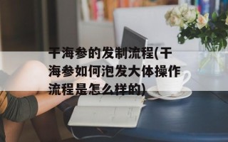 干海参的发制流程(干海参如何泡发大体操作流程是怎么样的)
