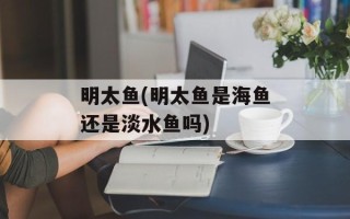 明太鱼(明太鱼是海鱼还是淡水鱼吗)