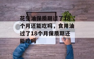 花生油保质期过了18个月还能吃吗，食用油过了18个月保质期还能吃吗