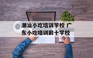 潮汕小吃培训学校 广东小吃培训前十学校