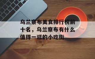 乌兰察布美食排行榜前十名，乌兰察布有什么值得一逛的小吃街