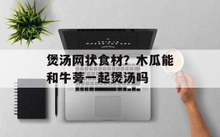 煲汤网状食材？木瓜能和牛蒡一起煲汤吗