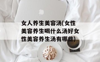 女人养生美容汤(女性美容养生喝什么汤好女性美容养生汤有哪些)