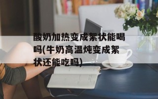 酸奶加热变成絮状能喝吗(牛奶高温炖变成絮状还能吃吗)