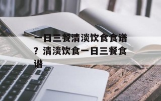 一日三餐清淡饮食食谱？清淡饮食一日三餐食谱