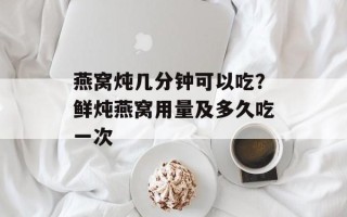 燕窝炖几分钟可以吃？鲜炖燕窝用量及多久吃一次