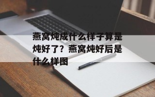 燕窝炖成什么样子算是炖好了？燕窝炖好后是什么样图