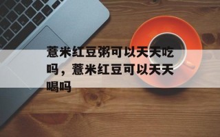 薏米红豆粥可以天天吃吗，薏米红豆可以天天喝吗
