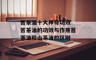 苦茶油十大神奇功效 苦茶油的功效与作用苦茶油和山茶油的区别
