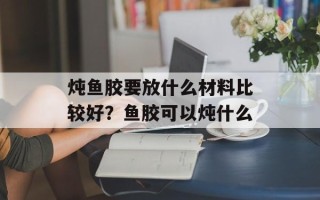 炖鱼胶要放什么材料比较好？鱼胶可以炖什么