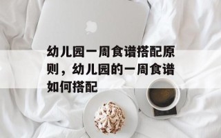 幼儿园一周食谱搭配原则，幼儿园的一周食谱如何搭配