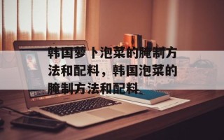 韩国萝卜泡菜的腌制方法和配料，韩国泡菜的腌制方法和配料