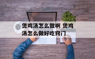煲鸡汤怎么做啊 煲鸡汤怎么做好吃窍门