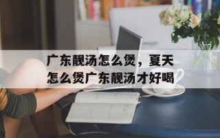 广东靓汤怎么煲，夏天怎么煲广东靓汤才好喝