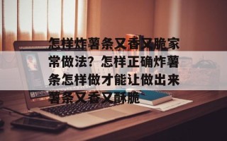 怎样炸薯条又香又脆家常做法？怎样正确炸薯条怎样做才能让做出来薯条又香又酥脆