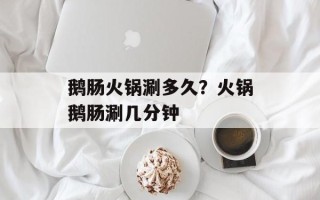 鹅肠火锅涮多久？火锅鹅肠涮几分钟