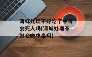 河蚌处理不好吃了中毒会死人吗(河蚌处理不好会吃中毒吗)