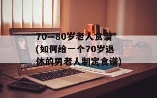 70—80岁老人食谱(如何给一个70岁退休的男老人制定食谱)