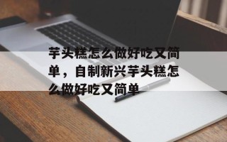 芋头糕怎么做好吃又简单，自制新兴芋头糕怎么做好吃又简单