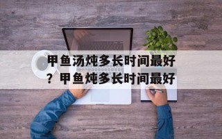 甲鱼汤炖多长时间最好？甲鱼炖多长时间最好