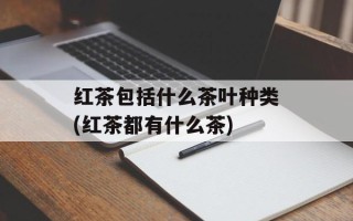 红茶包括什么茶叶种类(红茶都有什么茶)