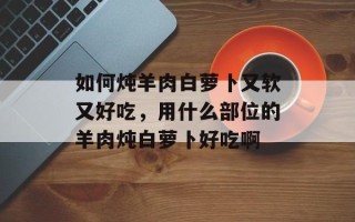 如何炖羊肉白萝卜又软又好吃，用什么部位的羊肉炖白萝卜好吃啊