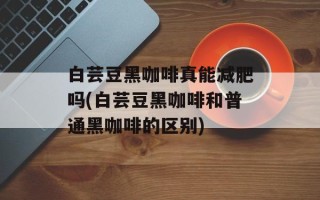白芸豆黑咖啡真能减肥吗(白芸豆黑咖啡和普通黑咖啡的区别)