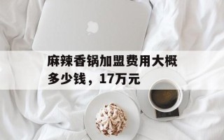 麻辣香锅加盟费用大概多少钱，17万元