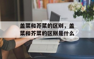 盖菜和芥菜的区别，盖菜和芥菜的区别是什么