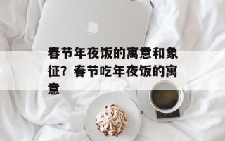 春节年夜饭的寓意和象征？春节吃年夜饭的寓意