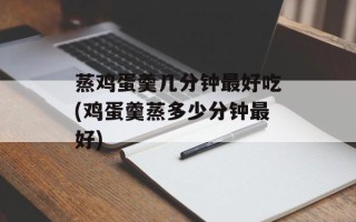 蒸鸡蛋羹几分钟最好吃(鸡蛋羹蒸多少分钟最好)