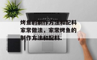 烤鱼的制作方法和配料家常做法，家常烤鱼的制作方法和配料