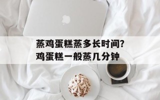 蒸鸡蛋糕蒸多长时间？鸡蛋糕一般蒸几分钟