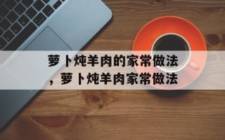萝卜炖羊肉的家常做法，萝卜炖羊肉家常做法