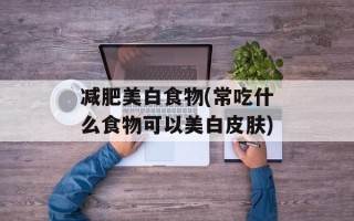 减肥美白食物(常吃什么食物可以美白皮肤)