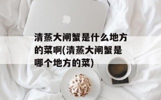 清蒸大闸蟹是什么地方的菜啊(清蒸大闸蟹是哪个地方的菜)