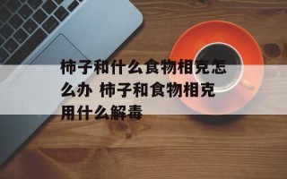 柿子和什么食物相克怎么办 柿子和食物相克用什么解毒