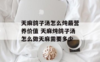 天麻鸽子汤怎么炖最营养价值 天麻炖鸽子汤怎么做天麻需要多少